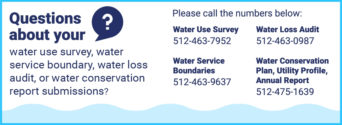 Questions about your water use survey, water service boundary, water loss audit, or water conservation report submissions? Please call the numbers below: Water Use Survey 512-463-7952; Water Loss Audit 512-463-0987; Water Service Boundaries 512-463-6867; Water Conservation Plan, Utility Profile, Annual Report 512-475-1639